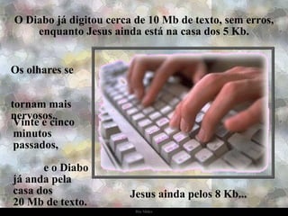 O Diabo já digitou cerca de 10 Mb de texto, sem erros, enquanto Jesus ainda está na casa dos 5 Kb. Os olhares se  tornam mais nervosos. Vinte e cinco minutos passados,  e o Diabo já anda pela  casa dos  20 Mb de texto. Jesus ainda pelos 8 Kb... 