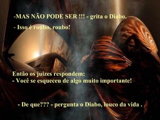 MAS NÃO PODE SER !!! - grita o Diabo. Isso é roubo, roubo! Então os juizes respondem: - Você se esqueceu de algo muito importante! - De que??? - pergunta o Diabo, louco da vida . 