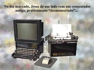 No dia marcado, Jesus de um lado com um computador antigo, praticamente “desmemoriado”...  