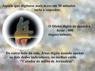 Do outro lado da sala, Jesus digita usando apenas  os dois dedos indicadores, no melhor estilo  "Catador de milho de Jerusalém". Aquele que digitasse mais texto em 30 minutos  seria o vencedor. O Diabo digita de maneira  feroz : 900 toques/minuto. 