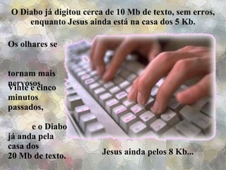O Diabo já digitou cerca de 10 Mb de texto, sem erros, enquanto Jesus ainda está na casa dos 5 Kb. Os olhares se  tornam mais nervosos. Vinte e cinco minutos passados,  e o Diabo já anda pela  casa dos  20 Mb de texto. Jesus ainda pelos 8 Kb... 