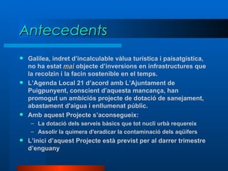 Antecedents Galilea, indret d’incalculable vàlua turística i paisatgística, no ha estat  mai  objecte d’inversions en infrastructures que la recolzin i la facin sostenible en el temps. L’Agenda Local 21 d’acord amb L’Ajuntament de Puigpunyent, conscient d’aquesta mancança, han promogut un ambiciós projecte de dotació de sanejament, abastament d'aigua i enllumenat públic. Amb aquest Projecte s’aconsegueix: La dotació dels serveis bàsics que tot nucli urbà requereix Assolir la quimera d'eradicar la contaminació dels aqüífers L’inici d’aquest Projecte està previst per al darrer trimestre d’enguany 