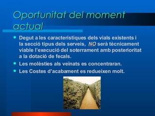 Oportunitat del moment actual Degut a les característiques dels vials existents i la secció tipus dels serveis,  NO  serà tècnicament viable l’execució del soterrament amb posterioritat a la dotació de fecals. Les molèsties als veïnats es concentraran. Les Costes d’acabament es redueixen molt.  