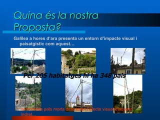 Quina és la nostra Proposta? Galilea a hores d’ara presenta un entorn d’impacte visual i paisatgístic com aquest… …  nombrosos pals morts deterioren l’efecte visual d’aquest indret... Per 205 habitatges hi ha 348 pals 