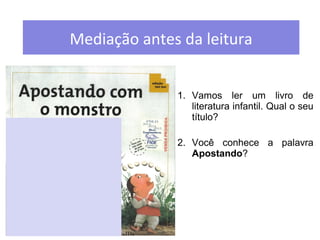 Mediação antes da leitura 
1. Vamos ler um livro de 
literatura infantil. Qual o seu 
título? 
2. Você conhece a palavra 
Apostando? 
 