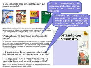 O seu significado pode ser encontrado em qual 
desses materiais? 
E.L 15. Esclarecimentos de 
palavras desconhecidas a partir da 
inferência ou consulta do 
dicionário; 
*Apresentar para as crianças suportes variados, como, lista telefônica, revista, 
catálogo comercial, dicionário e conversar sobre a finalidade de cada um deles 
e qual deles poderá ser usado para atingir o nosso propósito. 
3.Vamos buscar no dicionário o significado desta 
palavra? 
* A professora irá trabalhar no coletivo, levando a página do dicionário ampliada 
para a sala e fará as mediações pertinentes ao uso do dicionário e encontrar o 
significado da palavra em questão. Caso essa literatura esteja sendo trabalhada 
na sala de informática, a pesquisa do significado da palavra poderá ser 
diretamente no Google. 
4. E agora, depois de conhecermos o significado 
dela, de qual assunto será que esse livro irá tratar? 
5. Na capa desse livro, a imagem do monstro está 
escondida. Como será o monstro dessa história? 
*Após ouvir os alunos, o professor irá propor que as crianças desenhem como 
eles pensam que seja o monstro dessa história. 
ESTRATÉGIA DE LEITURA (E.L) 1. 
Antecipação do tema ou ideia 
principal a partir de elementos pré-textuais, 
como título, subtítulo, da 
análise de imagens e outros; 
 