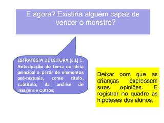 E agora? Existiria alguém capaz de 
vencer o monstro? 
Deixar com que as 
crianças expressem 
suas opiniões. E 
registrar no quadro as 
hipóteses dos alunos. 
ESTRATÉGIA DE LEITURA (E.L) 1. 
Antecipação do tema ou ideia 
principal a partir de elementos 
pré-textuais, como título, 
subtítulo, da análise de 
imagens e outros; 
 
