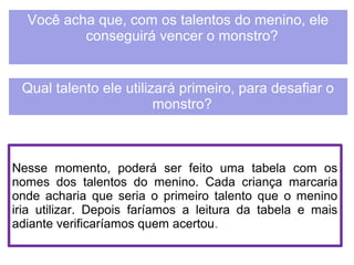 Você acha que, com os talentos do menino, ele 
conseguirá vencer o monstro? 
Qual talento ele utilizará primeiro, para desafiar o 
monstro? 
Nesse momento, poderá ser feito uma tabela com os 
nomes dos talentos do menino. Cada criança marcaria 
onde acharia que seria o primeiro talento que o menino 
iria utilizar. Depois faríamos a leitura da tabela e mais 
adiante verificaríamos quem acertou. 
 