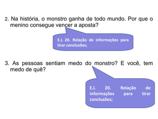 2. Na história, o monstro ganha de todo mundo. Por que o 
menino consegue vencer a aposta? 
E.L 20. Relação de informações para 
tirar conclusões; 
3. As pessoas sentiam medo do monstro? E você, tem 
medo de quê? 
E.L 20. Relação de 
informações para tirar 
conclusões; 
 