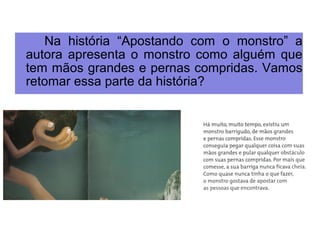 Na história “Apostando com o monstro” a 
autora apresenta o monstro como alguém que 
tem mãos grandes e pernas compridas. Vamos 
retomar essa parte da história? 
 