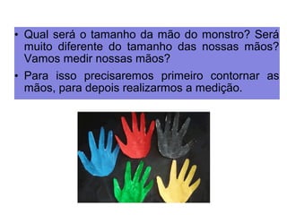 • Qual será o tamanho da mão do monstro? Será 
muito diferente do tamanho das nossas mãos? 
Vamos medir nossas mãos? 
• Para isso precisaremos primeiro contornar as 
mãos, para depois realizarmos a medição. 
 