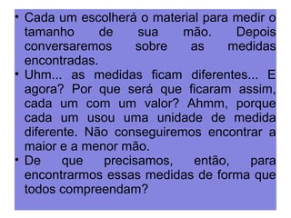 • Cada um escolherá o material para medir o 
tamanho de sua mão. Depois 
conversaremos sobre as medidas 
encontradas. 
• Uhm... as medidas ficam diferentes... E 
agora? Por que será que ficaram assim, 
cada um com um valor? Ahmm, porque 
cada um usou uma unidade de medida 
diferente. Não conseguiremos encontrar a 
maior e a menor mão. 
• De que precisamos, então, para 
encontrarmos essas medidas de forma que 
todos compreendam? 
 
