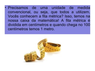 • Precisamos de uma unidade de medida 
convencional, ou seja, que todos a utilizem. 
Vocês conhecem a fita métrica? Isso, temos na 
nossa caixa da matemática! A fita métrica é 
dividida em centímetros e quando chega no 100 
centímetros temos 1 metro. 
 