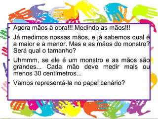 • Agora mãos à obra!!! Medindo as mãos!!! 
• Já medimos nossas mãos, e já sabemos qual é 
a maior e a menor. Mas e as mãos do monstro? 
Será qual o tamanho? 
• Uhmmm, se ele é um monstro e as mãos são 
grandes... Cada mão deve medir mais ou 
menos 30 centímetros... 
• Vamos representá-la no papel cenário? 
 