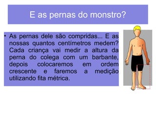 E as pernas do monstro? 
• As pernas dele são compridas... E as 
nossas quantos centímetros medem? 
Cada criança vai medir a altura da 
perna do colega com um barbante, 
depois colocaremos em ordem 
crescente e faremos a medição 
utilizando fita métrica. 
 
