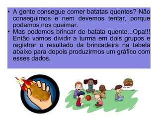 • A gente consegue comer batatas quentes? Não 
conseguimos e nem devemos tentar, porque 
podemos nos queimar. 
• Mas podemos brincar de batata quente...Opa!!! 
Então vamos dividir a turma em dois grupos e 
registrar o resultado da brincadeira na tabela 
abaixo para depois produzirmos um gráfico com 
esses dados. 
 