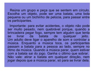 Reúna um grupo e peça que se sentem em círculo. 
Escolha um objeto, pode ser uma batata, uma bola 
pequena ou um bichinho de pelúcia, para passar entre 
os participantes. 
Importante: para evitar acidentes, o objeto não pode 
ser muito pesado, nem quebrável porque, quando a 
brincadeira pegar fogo, sempre tem alguém que tenta 
se livrar da batata de qualquer jeito. 
Um adulto deve ligar o aparelho de som e controlar a 
música. Enquanto a música toca, os participantes 
passam a batata para a pessoa ao lado, sempre no 
ritmo da música. Quando a música parar, quem estiver 
com a batata sai do jogo. Ganha o último que sobrar. 
Não vale: atirar a batata em qualquer direção, nem 
jogar depois que a música parar, só para se livrar dela. 
 