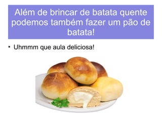 Além de brincar de batata quente 
podemos também fazer um pão de 
batata! 
• Uhmmm que aula deliciosa! 
 
