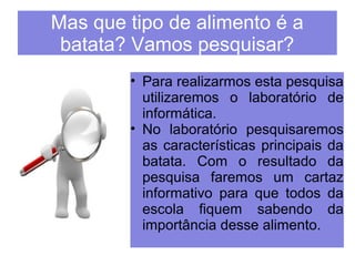 Mas que tipo de alimento é a 
batata? Vamos pesquisar? 
• Para realizarmos esta pesquisa 
utilizaremos o laboratório de 
informática. 
• No laboratório pesquisaremos 
as características principais da 
batata. Com o resultado da 
pesquisa faremos um cartaz 
informativo para que todos da 
escola fiquem sabendo da 
importância desse alimento. 
 