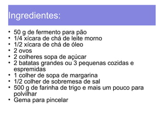 Ingredientes: 
• 50 g de fermento para pão 
• 1/4 xícara de chá de leite morno 
• 1/2 xícara de chá de óleo 
• 2 ovos 
• 2 colheres sopa de açúcar 
• 2 batatas grandes ou 3 pequenas cozidas e 
espremidas 
• 1 colher de sopa de margarina 
• 1/2 colher de sobremesa de sal 
• 500 g de farinha de trigo e mais um pouco para 
polvilhar 
• Gema para pincelar 
 