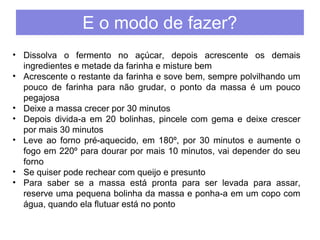 E o modo de fazer? 
• Dissolva o fermento no açúcar, depois acrescente os demais 
ingredientes e metade da farinha e misture bem 
• Acrescente o restante da farinha e sove bem, sempre polvilhando um 
pouco de farinha para não grudar, o ponto da massa é um pouco 
pegajosa 
• Deixe a massa crecer por 30 minutos 
• Depois divida-a em 20 bolinhas, pincele com gema e deixe crescer 
por mais 30 minutos 
• Leve ao forno pré-aquecido, em 180º, por 30 minutos e aumente o 
fogo em 220º para dourar por mais 10 minutos, vai depender do seu 
forno 
• Se quiser pode rechear com queijo e presunto 
• Para saber se a massa está pronta para ser levada para assar, 
reserve uma pequena bolinha da massa e ponha-a em um copo com 
água, quando ela flutuar está no ponto 
 