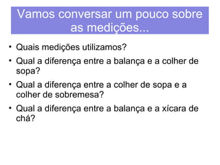 Vamos conversar um pouco sobre 
as medições... 
• Quais medições utilizamos? 
• Qual a diferença entre a balança e a colher de 
sopa? 
• Qual a diferença entre a colher de sopa e a 
colher de sobremesa? 
• Qual a diferença entre a balança e a xícara de 
chá? 
 