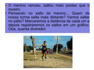 • O menino venceu, saltou mais postes que o 
mostro. 
• Pensando no salto do menino... Quem de 
nossa turma salta mais distante? Vamos saltar 
no pátio? Marcaremos a distância de cada um e 
depois registraremos os saltos em um gráfico. 
Oba, quanta diversão! 
 