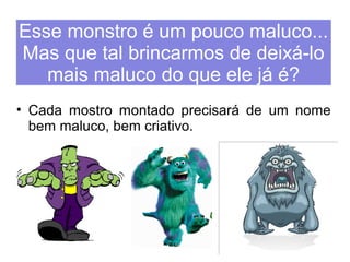Esse monstro é um pouco maluco... 
Mas que tal brincarmos de deixá-lo 
mais maluco do que ele já é? 
• Cada mostro montado precisará de um nome 
bem maluco, bem criativo. 
 