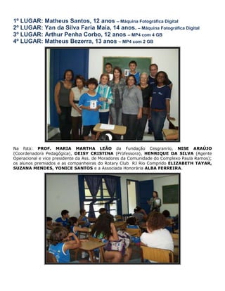 1º LUGAR: Matheus Santos, 12 anos – Máquina Fotográfica Digital
2º LUGAR: Yan da Silva Faria Maia, 14 anos. – Máquina Fotográfica Digital
3º LUGAR: Arthur Penha Corbo, 12 anos – MP4 com 4 GB
4º LUGAR: Matheus Bezerra, 13 anos – MP4 com 2 GB




Na foto: PROF. MARIA MARTHA LEÃO da Fundação Cesgranrio, NISE ARAÚJO
(Coordenadora Pedagógica), DEISY CRISTINA (Professora), HENRIQUE DA SILVA (Agente
Operacional e vice presidente da Ass. de Moradores da Comunidade do Complexo Paula Ramos);
os alunos premiados e as companheiras do Rotary Club RJ Rio Comprido ELIZABETH TAYAR,
SUZANA MENDES, YONICE SANTOS e a Associada Honorária ALBA FERREIRA.
 