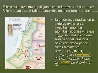 Este pasaje presenta la poligamia como la razón del pecado de Salomón, aunque estaba de acuerdo con la costumbre oriental.  Salomón tuvo muchas otras mujeres extranjeras: moabitas, amonitas, edomitas, sidonias y heteas  (v.__),   se había dicho que eran naciones que Dios había rechazado por sus cultos totalmente pervertidos  (Dt. 9:4)   “… pues por la ________ de estas naciones Jehová las ______ de delante de ti”.  impiedad arroja 1 