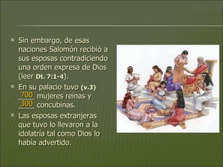 Sin embargo, de esas naciones Salomón recibió a sus esposas contradiciendo una orden expresa de Dios (leer  Dt. 7:1-4 ).  En su palacio tuvo  (v.3)   ____ mujeres reinas y ____ concubinas.  Las esposas extranjeras que tuvo lo llevaron a la idolatría tal como Dios lo había advertido. 700 300 