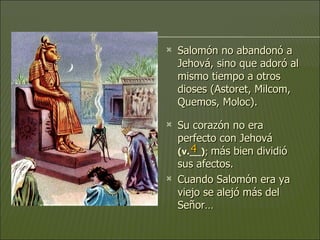 Salomón no abandonó a Jehová, sino que adoró al mismo tiempo a otros dioses (Astoret, Milcom, Quemos, Moloc).  Su corazón no era perfecto con Jehová  (v.__) ;  más bien dividió sus afectos.  Cuando Salomón era ya viejo se alejó más del Señor…  4 
