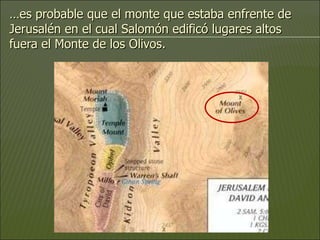 … es probable que el monte que estaba enfrente de Jerusalén en el cual Salomón edificó lugares altos fuera el Monte de los Olivos. 