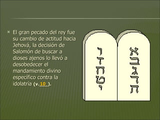 El gran pecado del rey fue su cambio de actitud hacia Jehová, la decisión de Salomón de buscar a dioses ajenos lo llevó a desobedecer el mandamiento divino específico contra la idolatría  (v.___).   10 