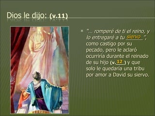 “…  romperé de ti el reino, y lo entregaré a tu ______” , como castigo por su pecado, pero le aclaró ocurriría durante el reinado de su hijo  (v.___)   y que solo le quedaría una tribu por amor a David su siervo. siervo 12 