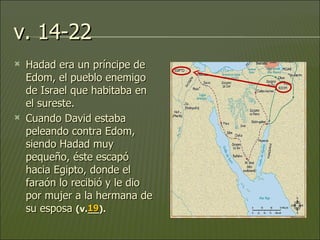 v. 14-22 Hadad era un príncipe de Edom, el pueblo enemigo de Israel que habitaba en el sureste.  Cuando David estaba peleando contra Edom, siendo Hadad muy pequeño, éste escapó hacia Egipto, donde el faraón lo recibió y le dio por mujer a la hermana de su esposa  (v.__).   19 