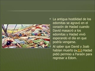 La antigua hostilidad de los edomitas se agravó en el corazón de Hadad cuando David masacró a los edomitas y Hadad vivió esperando el día en que podría vengarse.  Al saber que David y Joab habían muerto  (v.__)   Hadad pidió permiso a Faraón para regresar a Edom.  21 