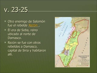 v. 23-25 Otro enemigo de Salomón fue el rebelde ______.  Él era de Soba, reino ubicado al norte de Damasco.  Rezón se fue con otros rebeldes a Damasco, capital de Siria y habitaron allí. Rezón 