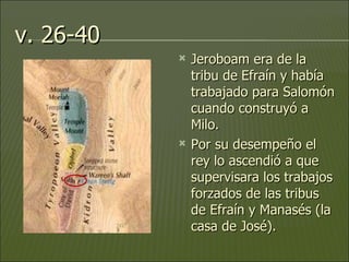 v. 26-40 Jeroboam era de la tribu de   Efraín y había trabajado para Salomón cuando construyó a Milo.  Por su desempeño el rey lo ascendió a que supervisara los trabajos forzados de las tribus de Efraín y Manasés (la casa de José).  