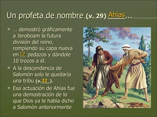 Un profeta de nombre  (v. 29)  ____... …  demostró gráficamente a Jeroboam la futura división del reino, rompiendo su capa nueva en __ pedazos y dándole 10 trozos a él.  A la descendencia de Salomón solo le quedaría una tribu  (v.___).  Esa actuación de Ahías fue una demostración de lo que Dios ya le había dicho a Salomón anteriormente Ahías 12 32 