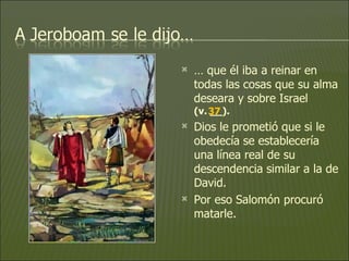 …  que él iba a reinar en todas las cosas que su alma deseara y sobre Israel  (v. __).   Dios le prometió que si le obedecía se establecería una línea real de su descendencia similar a la de David.  Por eso Salomón procuró matarle.  37 