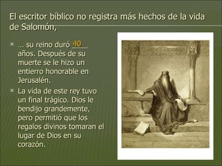 El escritor bíblico no registra más hechos de la vida de Salomón, …  su reino duró ____ años. Después de su muerte se le hizo un entierro honorable en Jerusalén.  La vida de este rey tuvo un final trágico. Dios le bendijo grandemente, pero permitió que los regalos divinos tomaran el lugar de Dios en su corazón. 40 