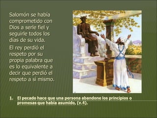 Salomón se había comprometido con Dios a serle fiel y seguirle todos los días de su vida.  El rey perdió el respeto por su propia palabra que es lo equivalente a decir que perdió el respeto a sí mismo. 