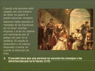 Cuando una persona está cegada con una manera de obrar no quiere ni puede escuchar consejos.  Salomón había desoído el mandato de las Escrituras de no tener muchas mujeres y el de no casarse con extranjeras por el peligro de caer en la idolatría. El orgullo lo deslumbró y no estuvo dispuesto a tomar en cuenta la dirección de Dios. 