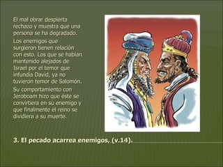 3. El pecado acarrea enemigos, (v.14). El mal obrar despierta rechazo y muestra que una persona se ha degradado.  Los enemigos que surgieron tienen relación con esto. Los que se habían mantenido alejados de Israel por el temor que infundía David, ya no tuvieron temor de Salomón.  Su comportamiento con Jeroboam hizo que éste se convirtiera en su enemigo y que finalmente el reino se dividiera a su muerte.   