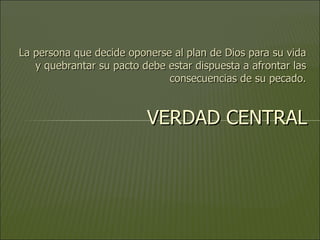 La persona que decide oponerse al plan de Dios para su vida y quebrantar su pacto debe estar dispuesta a afrontar las consecuencias de su pecado. VERDAD CENTRAL 