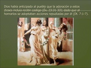 Dios había anticipado al pueblo que la adoración a estos dioses incluía recibir castigo (Éx. 23:31-33); dado que al honrarlos se adoptaban acciones repudiadas por él (Dt. 7:1-7). 