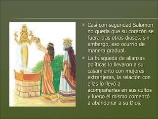 Casi con seguridad Salomón no quería que su corazón se fuera tras otros dioses, sin embargo, eso ocurrió de manera gradual.  La búsqueda de alianzas políticas lo llevaron a su casamiento con mujeres extranjeras, la relación con ellas lo llevó a acompañarlas en sus cultos y luego él mismo comenzó a abandonar a su Dios.  