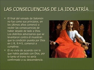 LAS CONSECUENCIAS DE LA IDOLATRÍA El final del reinado de Salomón no fue como sus principios, en los últimos años comenzó a recibir las consecuencias de haber dejado de lado a Dios. Los distintos adversarios que se levantaron contra él muestran que la condición puesta por Dios en 1 R. 9:4-5, comenzó a cumplirse.  El no vivía de acuerdo con lo que había pactado con Dios, por lo tanto el trono no sería confirmado a su descendencia.  