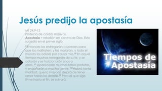 Jesús predijo la apostasía
Mt 24:9-13
Profecía de caídas masivas.
Apostasía = rebelión en contra de Dios. Esto
sucedió en el primer siglo
9 Entonces

los entregarán a ustedes para
que los maltraten; y los matarán, y todo el
mundo los odiará por causa mía.10 En aquel
tiempo muchos renegarán de su fe, y se
odiarán y se traicionarán unos a
otros. 11 Aparecerán muchos falsos profetas,
y engañarán a mucha gente. 12 Habrá tanta
maldad, que la mayoría dejará de tener
amor hacia los demás.13 Pero el que siga
firme hasta el fin, se salvará.

 